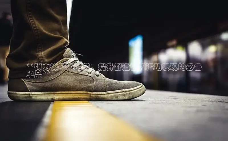 球速体育app登录入口同程**弹力袜子运动鞋：提升舒适性和运动表现的必备
单品**