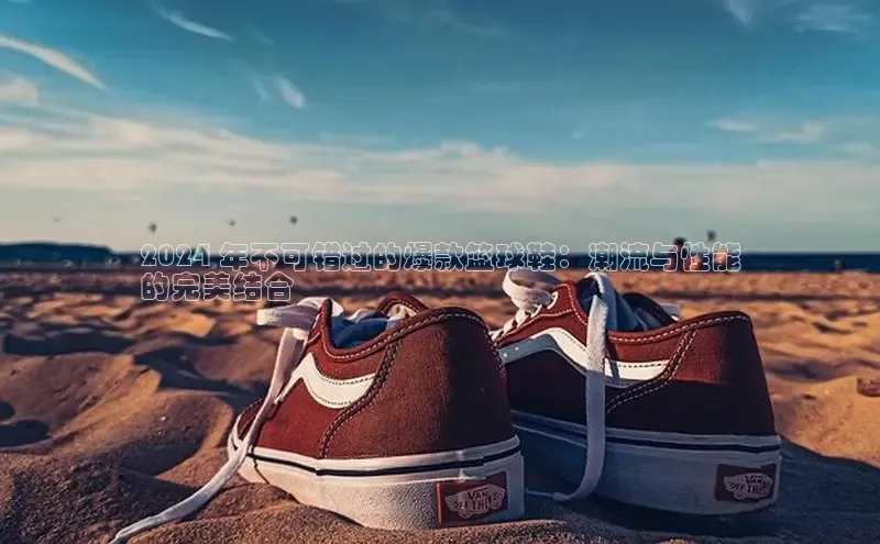 球速体育app下载百度手机助手2024 年不可错过的爆款篮球鞋：潮流与性能
的完美结合